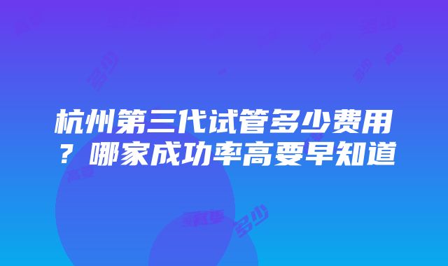 杭州第三代试管多少费用？哪家成功率高要早知道