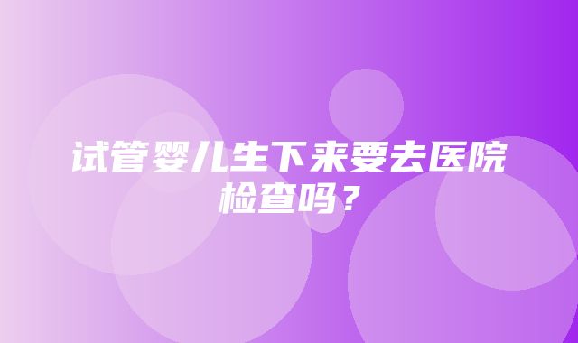 试管婴儿生下来要去医院检查吗？