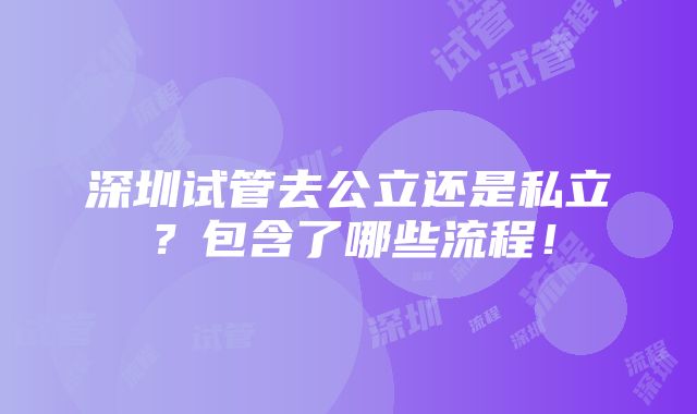 深圳试管去公立还是私立？包含了哪些流程！