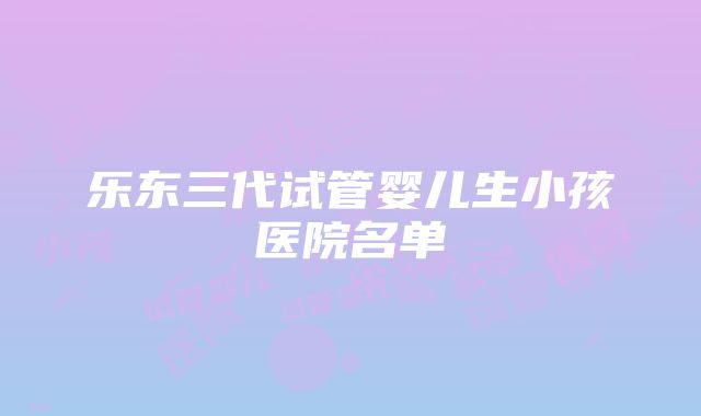 乐东三代试管婴儿生小孩医院名单