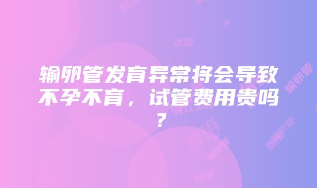 输卵管发育异常将会导致不孕不育，试管费用贵吗？