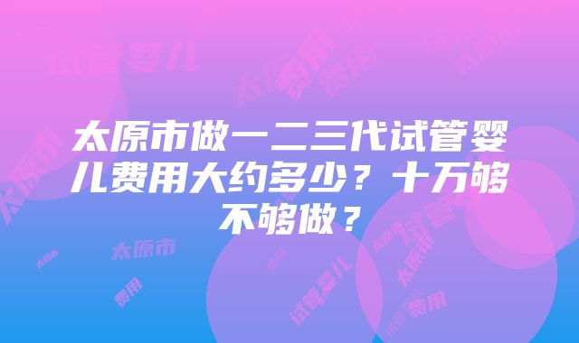 太原市做一二三代试管婴儿费用大约多少？十万够不够做？