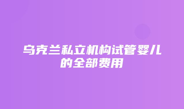 乌克兰私立机构试管婴儿的全部费用