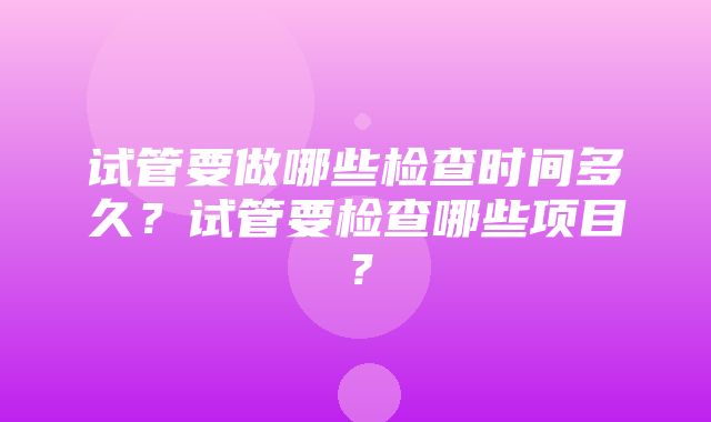 试管要做哪些检查时间多久？试管要检查哪些项目？