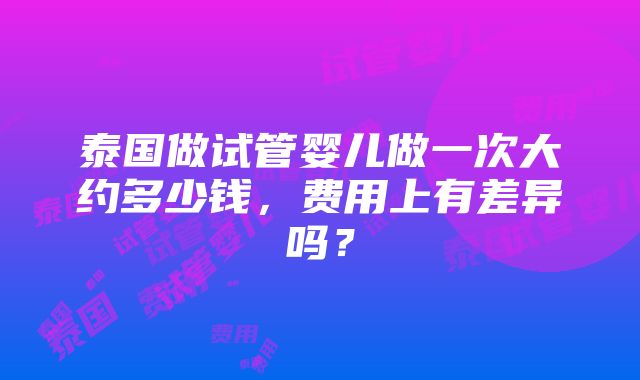 泰国做试管婴儿做一次大约多少钱，费用上有差异吗？