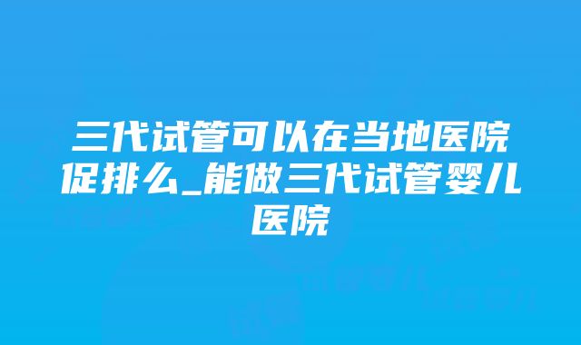 三代试管可以在当地医院促排么_能做三代试管婴儿医院