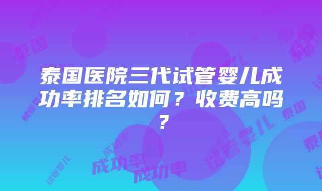 泰国医院三代试管婴儿成功率排名如何？收费高吗？