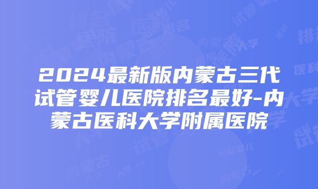 2024最新版内蒙古三代试管婴儿医院排名最好-内蒙古医科大学附属医院