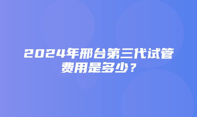 2024年邢台第三代试管费用是多少？