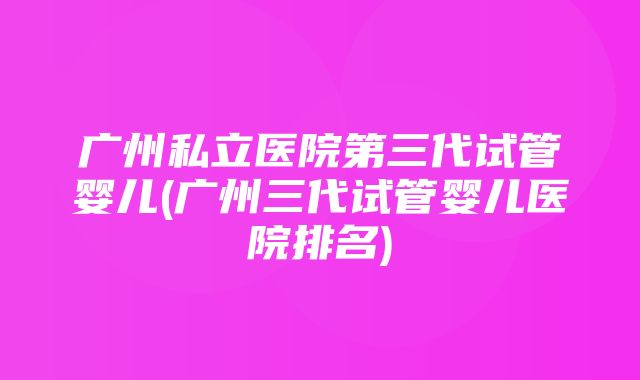 广州私立医院第三代试管婴儿(广州三代试管婴儿医院排名)