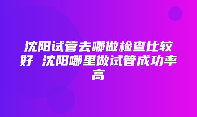 沈阳试管去哪做检查比较好 沈阳哪里做试管成功率高