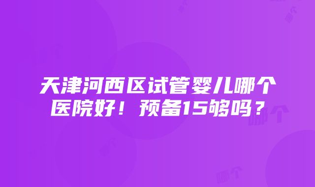 天津河西区试管婴儿哪个医院好！预备15够吗？