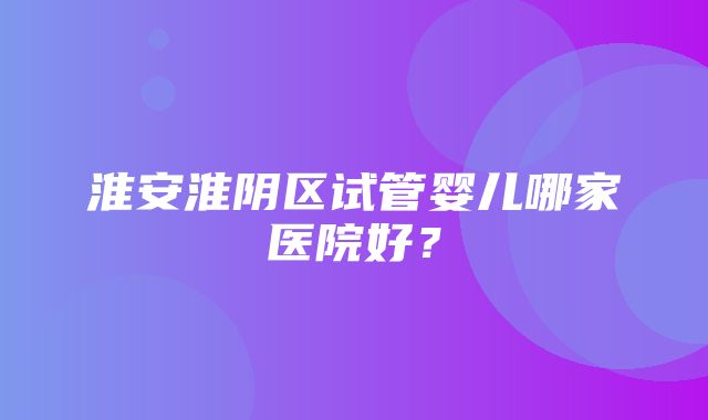 淮安淮阴区试管婴儿哪家医院好？