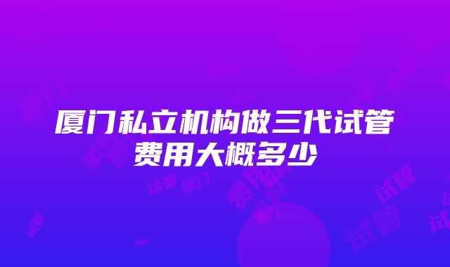 厦门私立机构做三代试管费用大概多少