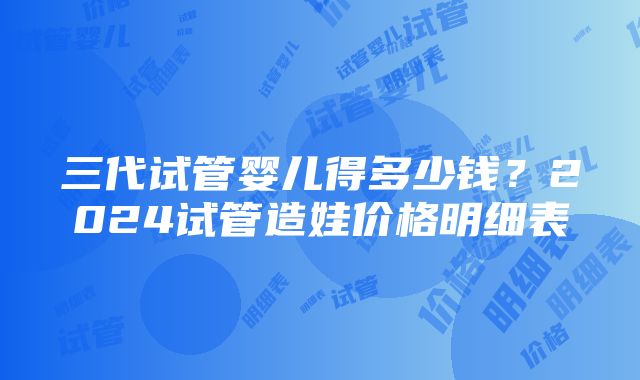 三代试管婴儿得多少钱？2024试管造娃价格明细表