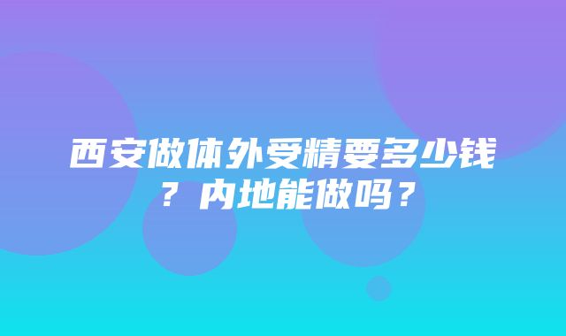 西安做体外受精要多少钱？内地能做吗？