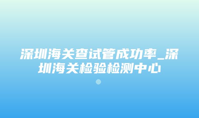 深圳海关查试管成功率_深圳海关检验检测中心