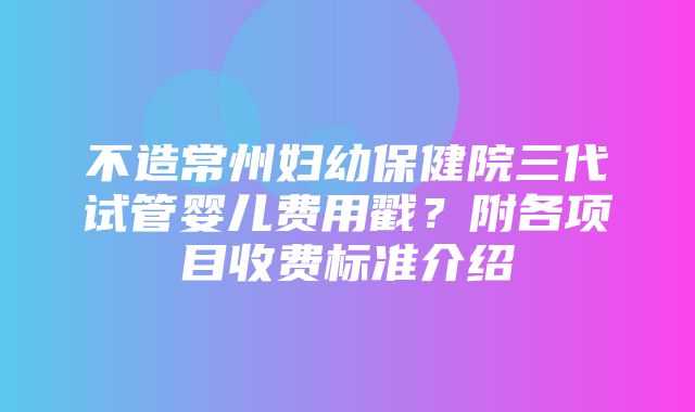 不造常州妇幼保健院三代试管婴儿费用戳？附各项目收费标准介绍