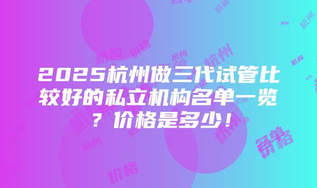 2025杭州做三代试管比较好的私立机构名单一览？价格是多少！