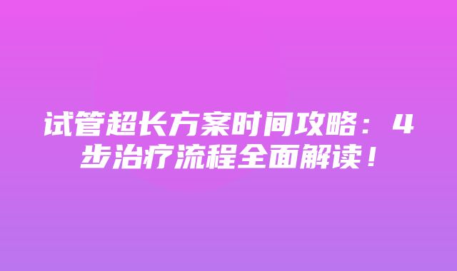 试管超长方案时间攻略：4步治疗流程全面解读！