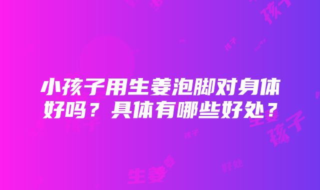 小孩子用生姜泡脚对身体好吗？具体有哪些好处？