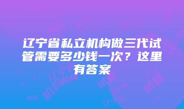 辽宁省私立机构做三代试管需要多少钱一次？这里有答案