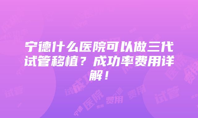 宁德什么医院可以做三代试管移植？成功率费用详解！