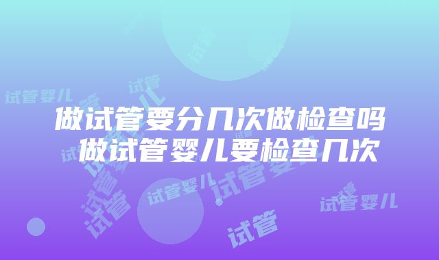 做试管要分几次做检查吗 做试管婴儿要检查几次