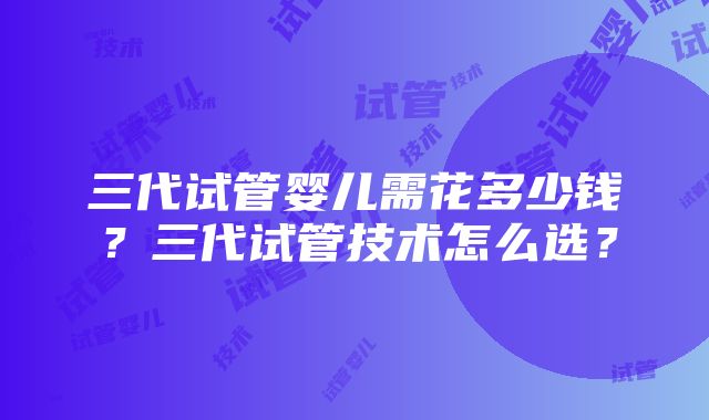 三代试管婴儿需花多少钱？三代试管技术怎么选？