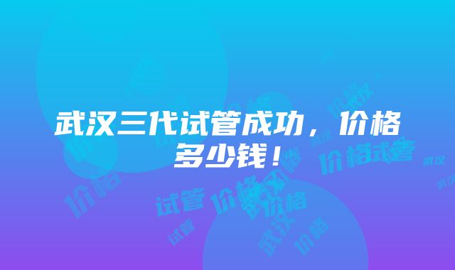 武汉三代试管成功，价格多少钱！