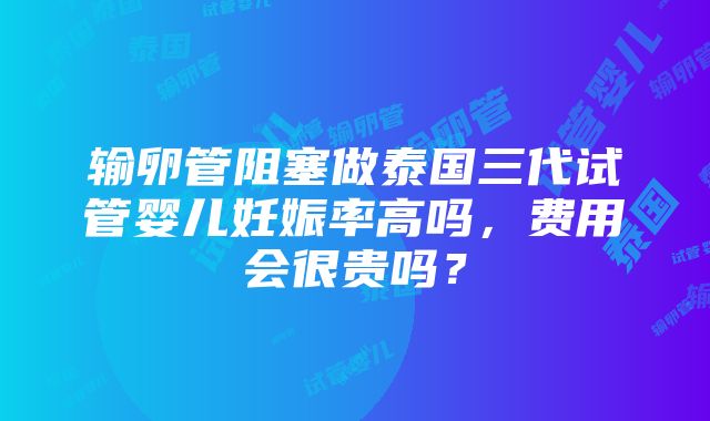 输卵管阻塞做泰国三代试管婴儿妊娠率高吗，费用会很贵吗？