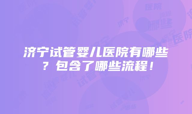 济宁试管婴儿医院有哪些？包含了哪些流程！