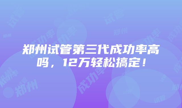 郑州试管第三代成功率高吗，12万轻松搞定！