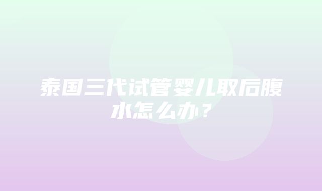 泰国三代试管婴儿取后腹水怎么办？