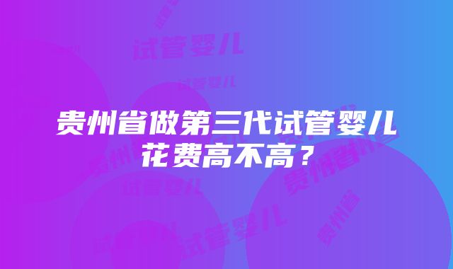 贵州省做第三代试管婴儿花费高不高？