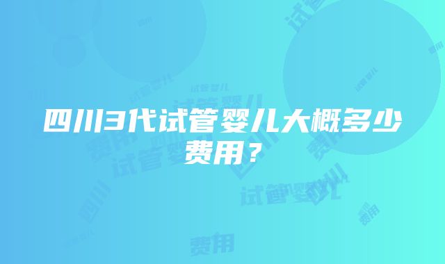 四川3代试管婴儿大概多少费用？