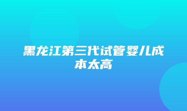 黑龙江第三代试管婴儿成本太高