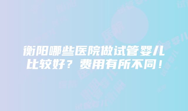 衡阳哪些医院做试管婴儿比较好？费用有所不同！