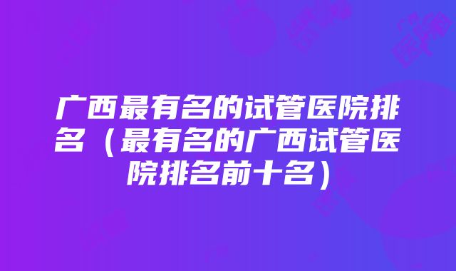 广西最有名的试管医院排名（最有名的广西试管医院排名前十名）