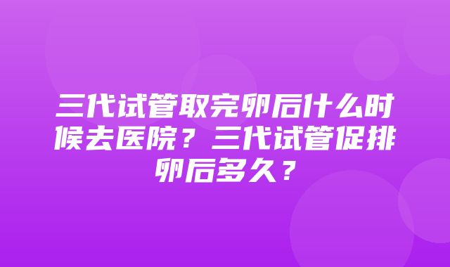 三代试管取完卵后什么时候去医院？三代试管促排卵后多久？