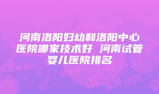 河南洛阳妇幼和洛阳中心医院哪家技术好 河南试管婴儿医院排名