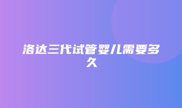 洛达三代试管婴儿需要多久