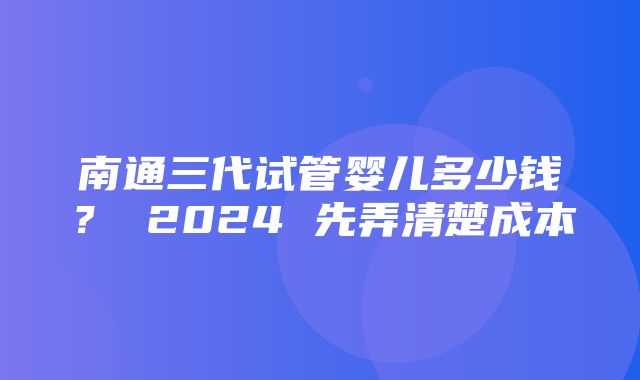 南通三代试管婴儿多少钱？ 2024 先弄清楚成本