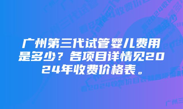 广州第三代试管婴儿费用是多少？各项目详情见2024年收费价格表。