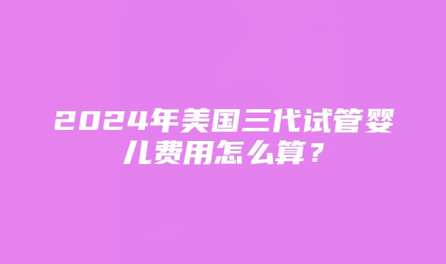 2024年美国三代试管婴儿费用怎么算？