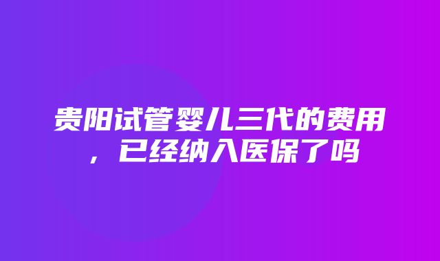 贵阳试管婴儿三代的费用，已经纳入医保了吗