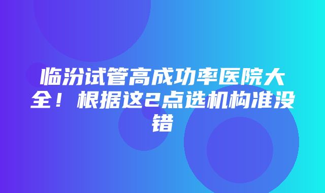 临汾试管高成功率医院大全！根据这2点选机构准没错