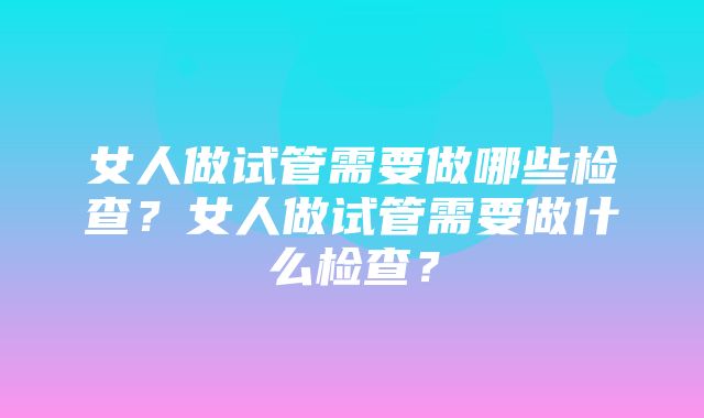 女人做试管需要做哪些检查？女人做试管需要做什么检查？