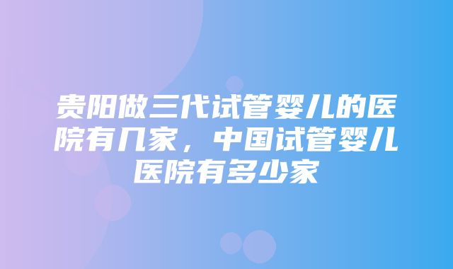 贵阳做三代试管婴儿的医院有几家，中国试管婴儿医院有多少家