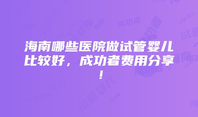 海南哪些医院做试管婴儿比较好，成功者费用分享！